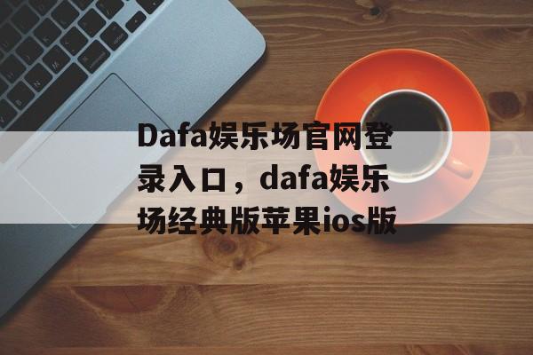 Dafa娱乐场官网登录入口，dafa娱乐场经典版苹果ios版