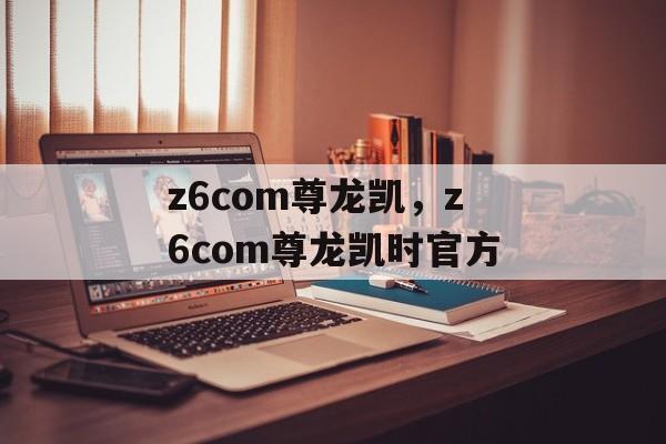 z6com尊龙凯，z6com尊龙凯时官方